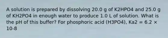 A solution is prepared by dissolving 20.0 g of K2HPO4 and 25.0 g of KH2PO4 in enough water to produce 1.0 L of solution. What is the pH of this buffer? For phosphoric acid (H3PO4), Ka2 = 6.2 × 10-8