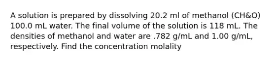 A solution is prepared by dissolving 20.2 ml of methanol (CH&O) 100.0 mL water. The final volume of the solution is 118 mL. The densities of methanol and water are .782 g/mL and 1.00 g/mL, respectively. Find the concentration molality