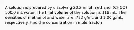 A solution is prepared by dissolving 20.2 ml of methanol (CH&O) 100.0 mL water. The final volume of the solution is 118 mL. The densities of methanol and water are .782 g/mL and 1.00 g/mL, respectively. Find the concentration in mole fracton