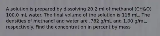 A solution is prepared by dissolving 20.2 ml of methanol (CH&O) 100.0 mL water. The final volume of the solution is 118 mL. The densities of methanol and water are .782 g/mL and 1.00 g/mL, respectively. Find the concentration in percent by mass