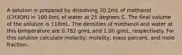 A solution is prepared by dissolving 20.2mL of methanol (CH3OH) in 100.0mL of water at 25 degrees C. The final volume of the solution is 118mL. The densities of methanol and water at this temperature are 0.782 g/mL and 1.00 g/mL, respectively. For this solution calculate molarity, molality, mass percent, and mole fraction.