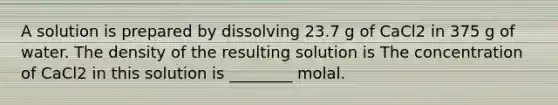 A solution is prepared by dissolving 23.7 g of CaCl2 in 375 g of water. The density of the resulting solution is The concentration of CaCl2 in this solution is ________ molal.