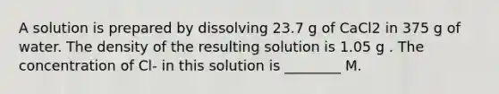 A solution is prepared by dissolving 23.7 g of CaCl2 in 375 g of water. The density of the resulting solution is 1.05 g . The concentration of Cl- in this solution is ________ M.