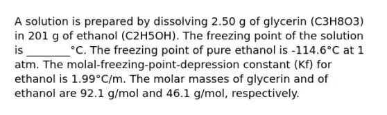 A solution is prepared by dissolving 2.50 g of glycerin (C3H8O3) in 201 g of ethanol (C2H5OH). The freezing point of the solution is ________°C. The freezing point of pure ethanol is -114.6°C at 1 atm. The molal-freezing-point-depression constant (Kf) for ethanol is 1.99°C/m. The molar masses of glycerin and of ethanol are 92.1 g/mol and 46.1 g/mol, respectively.