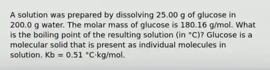 A solution was prepared by dissolving 25.00 g of glucose in 200.0 g water. The molar mass of glucose is 180.16 g/mol. What is the boiling point of the resulting solution (in °C)? Glucose is a molecular solid that is present as individual molecules in solution. Kb = 0.51 °C·kg/mol.