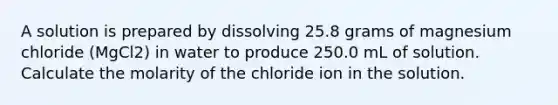 A solution is prepared by dissolving 25.8 grams of magnesium chloride (MgCl2) in water to produce 250.0 mL of solution. Calculate the molarity of the chloride ion in the solution.