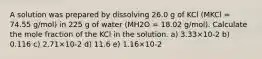 A solution was prepared by dissolving 26.0 g of KCl (MKCl = 74.55 g/mol) in 225 g of water (MH2O = 18.02 g/mol). Calculate the mole fraction of the KCl in the solution. a) 3.33×10-2 b) 0.116 c) 2.71×10-2 d) 11.6 e) 1.16×10-2