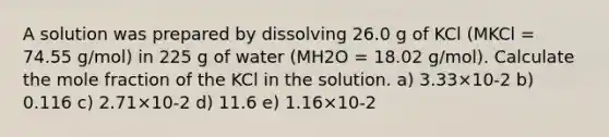 A solution was prepared by dissolving 26.0 g of KCl (MKCl = 74.55 g/mol) in 225 g of water (MH2O = 18.02 g/mol). Calculate the mole fraction of the KCl in the solution. a) 3.33×10-2 b) 0.116 c) 2.71×10-2 d) 11.6 e) 1.16×10-2