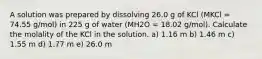 A solution was prepared by dissolving 26.0 g of KCl (MKCl = 74.55 g/mol) in 225 g of water (MH2O = 18.02 g/mol). Calculate the molality of the KCl in the solution. a) 1.16 m b) 1.46 m c) 1.55 m d) 1.77 m e) 26.0 m