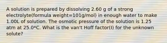 A solution is prepared by dissolving 2.60 g of a strong electrolyte(formula weight=101g/mol) in enough water to make 1.00L of solution. The osmotic pressure of the solution is 1.25 atm at 25.0*C. What is the van't Hoff factor(I) for the unknown solute?