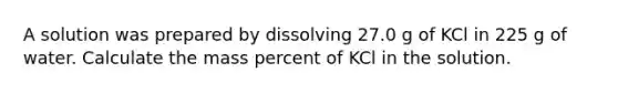 A solution was prepared by dissolving 27.0 g of KCl in 225 g of water. Calculate the mass percent of KCl in the solution.