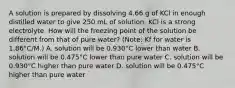 A solution is prepared by dissolving 4.66 g of KCl in enough distilled water to give 250 mL of solution. KCl is a strong electrolyte. How will the freezing point of the solution be different from that of pure water? (Note: Kf for water is 1.86°C/M.) A. solution will be 0.930°C lower than water B. solution will be 0.475°C lower than pure water C. solution will be 0.930°C higher than pure water D. solution will be 0.475°C higher than pure water