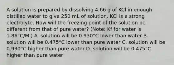 A solution is prepared by dissolving 4.66 g of KCl in enough distilled water to give 250 mL of solution. KCl is a strong electrolyte. How will the freezing point of the solution be different from that of pure water? (Note: Kf for water is 1.86°C/M.) A. solution will be 0.930°C lower than water B. solution will be 0.475°C lower than pure water C. solution will be 0.930°C higher than pure water D. solution will be 0.475°C higher than pure water