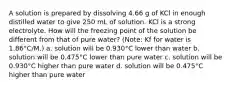 A solution is prepared by dissolving 4.66 g of KCl in enough distilled water to give 250 mL of solution. KCl is a strong electrolyte. How will the freezing point of the solution be different from that of pure water? (Note: Kf for water is 1.86°C/M.) a. solution will be 0.930°C lower than water b. solution will be 0.475°C lower than pure water c. solution will be 0.930°C higher than pure water d. solution will be 0.475°C higher than pure water