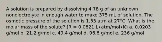 A solution is prepared by dissolving 4.78 g of an unknown nonelectrolyte in enough water to make 375 mL of solution. The osmotic pressure of the solution is 1.33 atm at 27°C. What is the molar mass of the solute? (R = 0.0821 L∙atm/mol∙K) a. 0.0203 g/mol b. 21.2 g/mol c. 49.4 g/mol d. 96.8 g/mol e. 236 g/mol