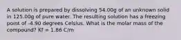 A solution is prepared by dissolving 54.00g of an unknown solid in 125.00g of pure water. The resulting solution has a freezing point of -4.90 degrees Celsius. What is the molar mass of the compound? Kf = 1.86 C/m