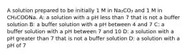 A solution prepared to be initially 1 M in Na₂CO₃ and 1 M in CH₃COONa. A: a solution with a pH less than 7 that is not a buffer solution B: a buffer solution with a pH between 4 and 7 C: a buffer solution with a pH between 7 and 10 D: a solution with a pH greater than 7 that is not a buffer solution D: a solution with a pH of 7