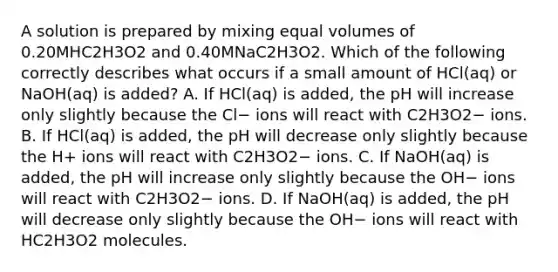 A solution is prepared by mixing equal volumes of 0.20MHC2H3O2 and 0.40MNaC2H3O2. Which of the following correctly describes what occurs if a small amount of HCl(aq) or NaOH(aq) is added? A. If HCl(aq) is added, the pH will increase only slightly because the Cl− ions will react with C2H3O2− ions. B. If HCl(aq) is added, the pH will decrease only slightly because the H+ ions will react with C2H3O2− ions. C. If NaOH(aq) is added, the pH will increase only slightly because the OH− ions will react with C2H3O2− ions. D. If NaOH(aq) is added, the pH will decrease only slightly because the OH− ions will react with HC2H3O2 molecules.