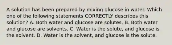 A solution has been prepared by mixing glucose in water. Which one of the following statements CORRECTLY describes this solution? A. Both water and glucose are solutes. B. Both water and glucose are solvents. C. Water is the solute, and glucose is the solvent. D. Water is the solvent, and glucose is the solute.