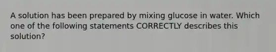 A solution has been prepared by mixing glucose in water. Which one of the following statements CORRECTLY describes this solution?