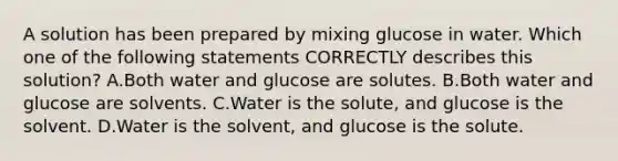 A solution has been prepared by mixing glucose in water. Which one of the following statements CORRECTLY describes this solution? A.Both water and glucose are solutes. B.Both water and glucose are solvents. C.Water is the solute, and glucose is the solvent. D.Water is the solvent, and glucose is the solute.