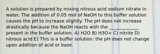 A solution is prepared by mixing nitrous acid sodium nitrate in water. The addition of 0.05 mol of NaOH to this buffer solution causes the pH to increase slightly. The pH does not increase drastically because the NaOH reacts with the _____________ present in the buffer solution. A) H2O B) H3O+ C) nitrite D) nitrous acid E) This is a buffer solution: the pH does not change upon addition of acid or base.