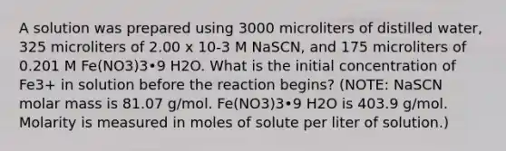 A solution was prepared using 3000 microliters of distilled water, 325 microliters of 2.00 x 10-3 M NaSCN, and 175 microliters of 0.201 M Fe(NO3)3•9 H2O. What is the initial concentration of Fe3+ in solution before the reaction begins? (NOTE: NaSCN molar mass is 81.07 g/mol. Fe(NO3)3•9 H2O is 403.9 g/mol. Molarity is measured in moles of solute per liter of solution.)