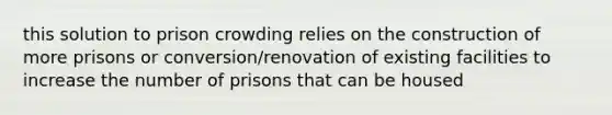 this solution to prison crowding relies on the construction of more prisons or conversion/renovation of existing facilities to increase the number of prisons that can be housed