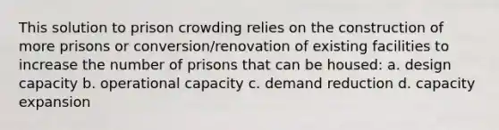 This solution to prison crowding relies on the construction of more prisons or conversion/renovation of existing facilities to increase the number of prisons that can be housed: a. design capacity b. operational capacity c. demand reduction d. capacity expansion