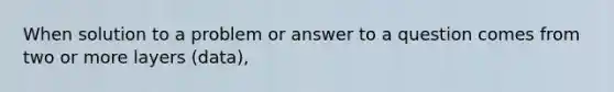 When solution to a problem or answer to a question comes from two or more layers (data),