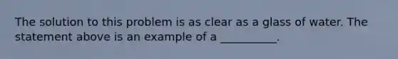 The solution to this problem is as clear as a glass of water. The statement above is an example of a __________.