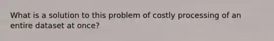 What is a solution to this problem of costly processing of an entire dataset at once?