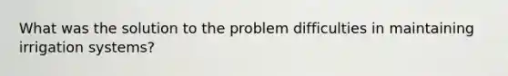 What was the solution to the problem difficulties in maintaining irrigation systems?