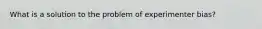 What is a solution to the problem of experimenter bias?