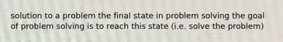 solution to a problem the final state in problem solving the goal of problem solving is to reach this state (i.e. solve the problem)