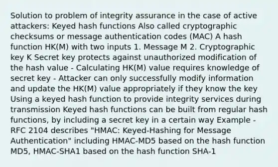 Solution to problem of integrity assurance in the case of active attackers: Keyed hash functions Also called cryptographic checksums or message authentication codes (MAC) A hash function HK(M) with two inputs 1. Message M 2. Cryptographic key K Secret key protects against unauthorized modification of the hash value - Calculating HK(M) value requires knowledge of secret key - Attacker can only successfully modify information and update the HK(M) value appropriately if they know the key Using a keyed hash function to provide integrity services during transmission Keyed hash functions can be built from regular hash functions, by including a secret key in a certain way Example - RFC 2104 describes "HMAC: Keyed-Hashing for Message Authentication" including HMAC-MD5 based on the hash function MD5, HMAC-SHA1 based on the hash function SHA-1