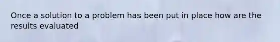 Once a solution to a problem has been put in place how are the results evaluated