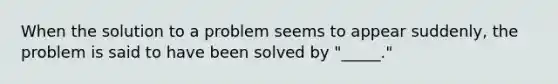 When the solution to a problem seems to appear suddenly, the problem is said to have been solved by "_____."