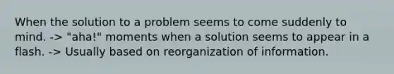 When the solution to a problem seems to come suddenly to mind. -> "aha!" moments when a solution seems to appear in a flash. -> Usually based on reorganization of information.