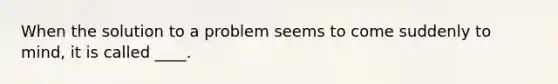 When the solution to a problem seems to come suddenly to mind, it is called ____.