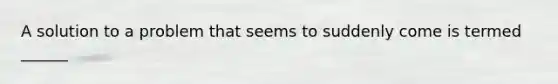 A solution to a problem that seems to suddenly come is termed ______