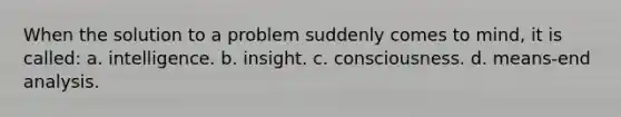 When the solution to a problem suddenly comes to mind, it is called: a. intelligence. b. insight. c. consciousness. d. means-end analysis.