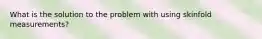 What is the solution to the problem with using skinfold measurements?