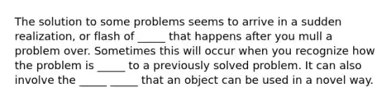 The solution to some problems seems to arrive in a sudden realization, or flash of _____ that happens after you mull a problem over. Sometimes this will occur when you recognize how the problem is _____ to a previously solved problem. It can also involve the _____ _____ that an object can be used in a novel way.