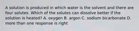 A solution is produced in which water is the solvent and there are four solutes. Which of the solutes can dissolve better if the solution is heated? A. oxygen B. argon C. sodium bicarbonate D. more than one response is right