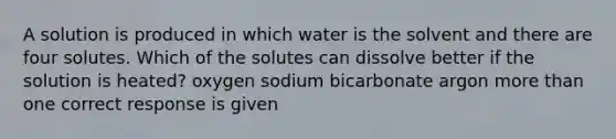 A solution is produced in which water is the solvent and there are four solutes. Which of the solutes can dissolve better if the solution is heated? oxygen sodium bicarbonate argon more than one correct response is given