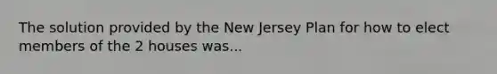 The solution provided by the New Jersey Plan for how to elect members of the 2 houses was...