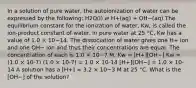 In a solution of pure water, the autoionization of water can be expressed by the following: H2O(l) ⇌ H+(aq) + OH−(aq) The equilibrium constant for the ionization of water, Kw, is called the ion-product constant of water. In pure water at 25 °C, Kw has a value of 1.0 × 10−14. The dissociation of water gives one H+ ion and one OH− ion and thus their concentrations are equal. The concentration of each is 1.0 × 10−7 M. Kw = [H+][OH−] Kw = (1.0 × 10-7) (1.0 × 10-7) = 1.0 × 10-14 [H+][OH−] = 1.0 × 10-14 A solution has a [H+] = 3.2 × 10−3 M at 25 °C. What is the [OH−] of the solution?