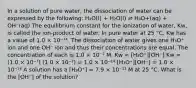 In a solution of pure water, the dissociation of water can be expressed by the following: H₂O(l) + H₂O(l) ⇌ H₃O+(aq) + OH⁻(aq) The equilibrium constant for the ionization of water, Kw, is called the ion-product of water. In pure water at 25 °C, Kw has a value of 1.0 × 10⁻¹⁴. The dissociation of water gives one H₃O⁺ ion and one OH⁻ ion and thus their concentrations are equal. The concentration of each is 1.0 × 10⁻⁷ M. Kw = [H₃O⁺][OH⁻] Kw = (1.0 × 10⁻⁷) (1.0 × 10⁻⁷) = 1.0 × 10⁻¹⁴ [H₃O⁺][OH⁻] = 1.0 × 10⁻¹⁴ A solution has a [H₃O⁺] = 7.9 × 10⁻¹¹ M at 25 °C. What is the [OH⁻] of the solution?