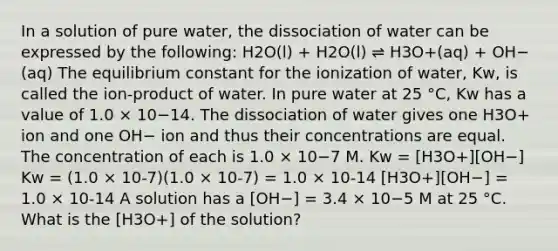 In a solution of pure water, the dissociation of water can be expressed by the following: H2O(l) + H2O(l) ⇌ H3O+(aq) + OH−(aq) The equilibrium constant for the ionization of water, Kw, is called the ion-product of water. In pure water at 25 °C, Kw has a value of 1.0 × 10−14. The dissociation of water gives one H3O+ ion and one OH− ion and thus their concentrations are equal. The concentration of each is 1.0 × 10−7 M. Kw = [H3O+][OH−] Kw = (1.0 × 10-7)(1.0 × 10-7) = 1.0 × 10-14 [H3O+][OH−] = 1.0 × 10-14 A solution has a [OH−] = 3.4 × 10−5 M at 25 °C. What is the [H3O+] of the solution?